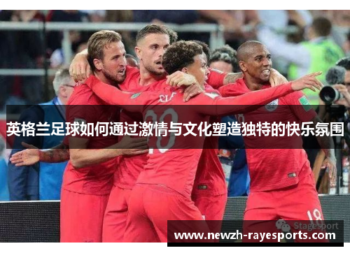 英格兰足球如何通过激情与文化塑造独特的快乐氛围 英格兰足球如何通过激情与文化塑造独特的快乐氛围