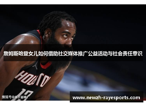 詹姆斯哈登女儿如何借助社交媒体推广公益活动与社会责任意识