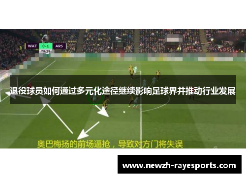 退役球员如何通过多元化途径继续影响足球界并推动行业发展 退役球员如何通过多元化途径继续影响足球界并推动行业发展