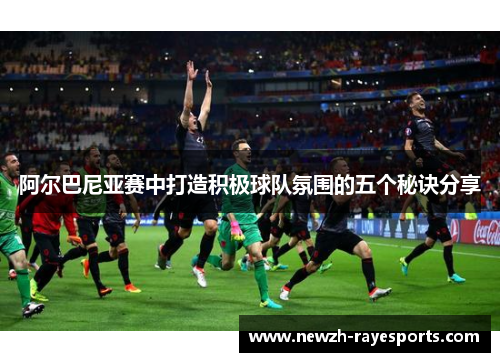阿尔巴尼亚赛中打造积极球队氛围的五个秘诀分享 阿尔巴尼亚赛中打造积极球队氛围的五个秘诀分享