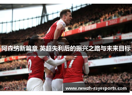 阿森纳新篇章 英超失利后的振兴之路与未来目标 阿森纳新篇章 英超失利后的振兴之路与未来目标