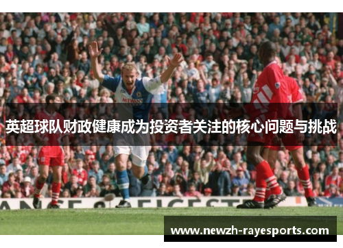 英超球队财政健康成为投资者关注的核心问题与挑战 英超球队财政健康成为投资者关注的核心问题与挑战