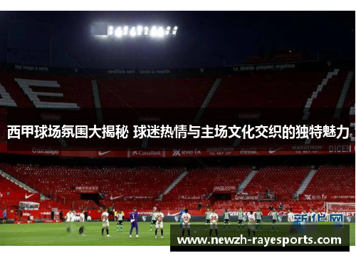 西甲球场氛围大揭秘 球迷热情与主场文化交织的独特魅力