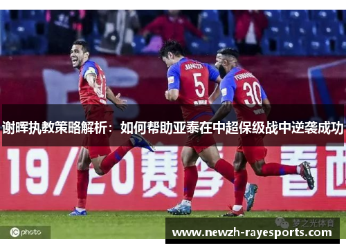 谢晖执教策略解析：如何帮助亚泰在中超保级战中逆袭成功