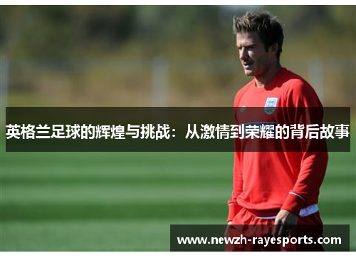 英格兰足球的辉煌与挑战:从激情到荣耀的背后故事 英格兰足球的辉煌与挑战:从激情到荣耀的背后故事