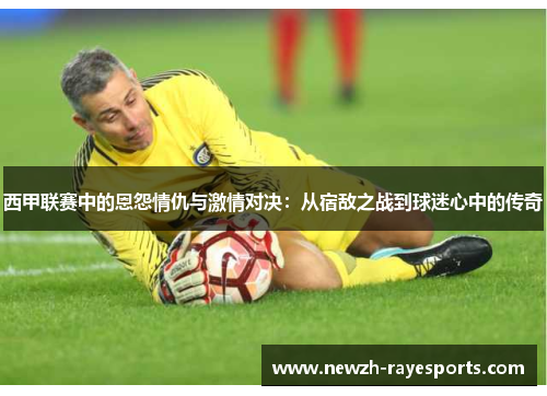 西甲联赛中的恩怨情仇与激情对决：从宿敌之战到球迷心中的传奇