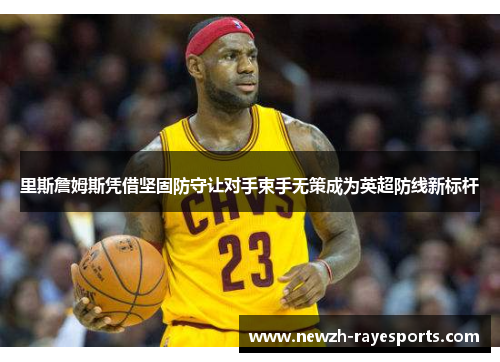 里斯詹姆斯凭借坚固防守让对手束手无策成为英超防线新标杆 里斯詹姆斯凭借坚固防守让对手束手无策成为英超防线新标杆