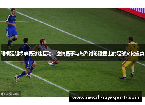 阿根廷超级联赛球迷互动:激情赛事与热烈讨论碰撞出的足球文化盛宴 阿根廷超级联赛球迷互动:激情赛事与热烈讨论碰撞出的足球文化盛宴