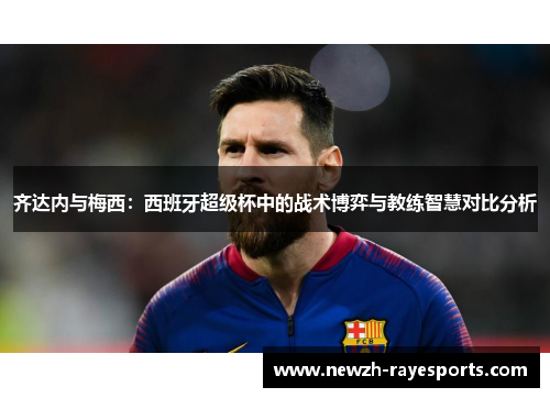 齐达内与梅西:西班牙超级杯中的战术博弈与教练智慧对比分析 齐达内与梅西:西班牙超级杯中的战术博弈与教练智慧对比分析
